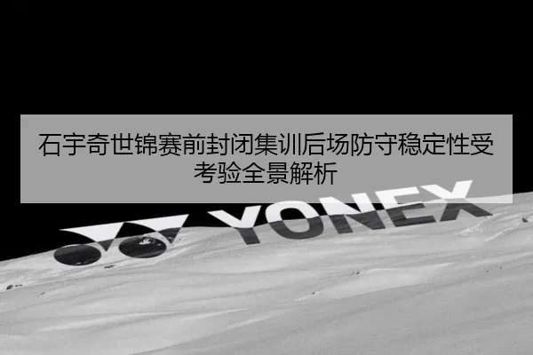 石宇奇世锦赛前封闭集训后场防守稳定性受考验全景解析